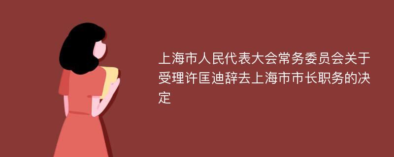 上海市人民代表大会常务委员会关于受理许匡迪辞去上海市市长职务的决定