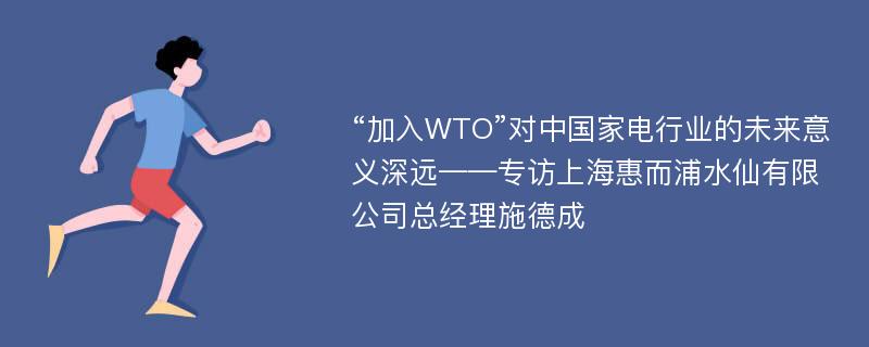 “加入WTO”对中国家电行业的未来意义深远——专访上海惠而浦水仙有限公司总经理施德成